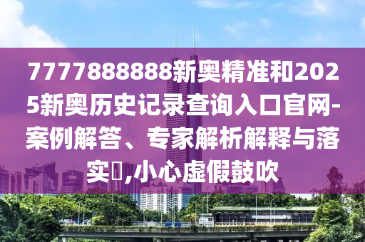 7777888888新奧精準和2025新奧歷史記錄查詢入口官網-案例解答、專家解析解釋與落實?,小心虛假鼓吹